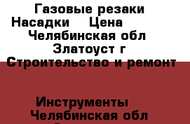 Газовые резаки. Насадки. › Цена ­ 4 000 - Челябинская обл., Златоуст г. Строительство и ремонт » Инструменты   . Челябинская обл.,Златоуст г.